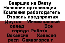 Сварщик на Вахту › Название организации ­ Компания-работодатель › Отрасль предприятия ­ Другое › Минимальный оклад ­ 55 000 - Все города Работа » Вакансии   . Хакасия респ.,Саяногорск г.